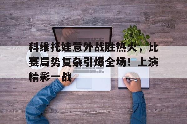 开云在线登陆入口-科维托娃意外战胜热火，比赛局势复杂引爆全场！上演精彩一战-开云在线登陆入口